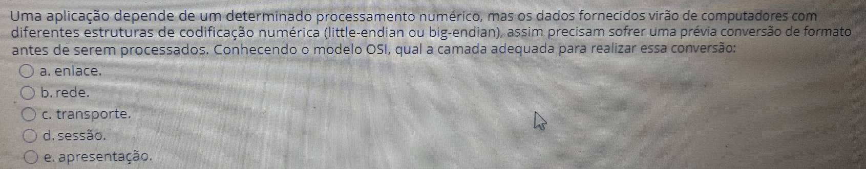 Uma aplicação depende de um determinado processamento numérico, mas os dados fornecidos virão de computadores com
diferentes estruturas de codificação numérica (little-endian ou big-endian), assim precisam sofrer uma prévia conversão de formato
antes de serem processados. Conhecendo o modelo OSI, qual a camada adequada para realizar essa conversão:
a. enlace.
b. rede.
c. transporte.
d. sessão.
e. apresentação.