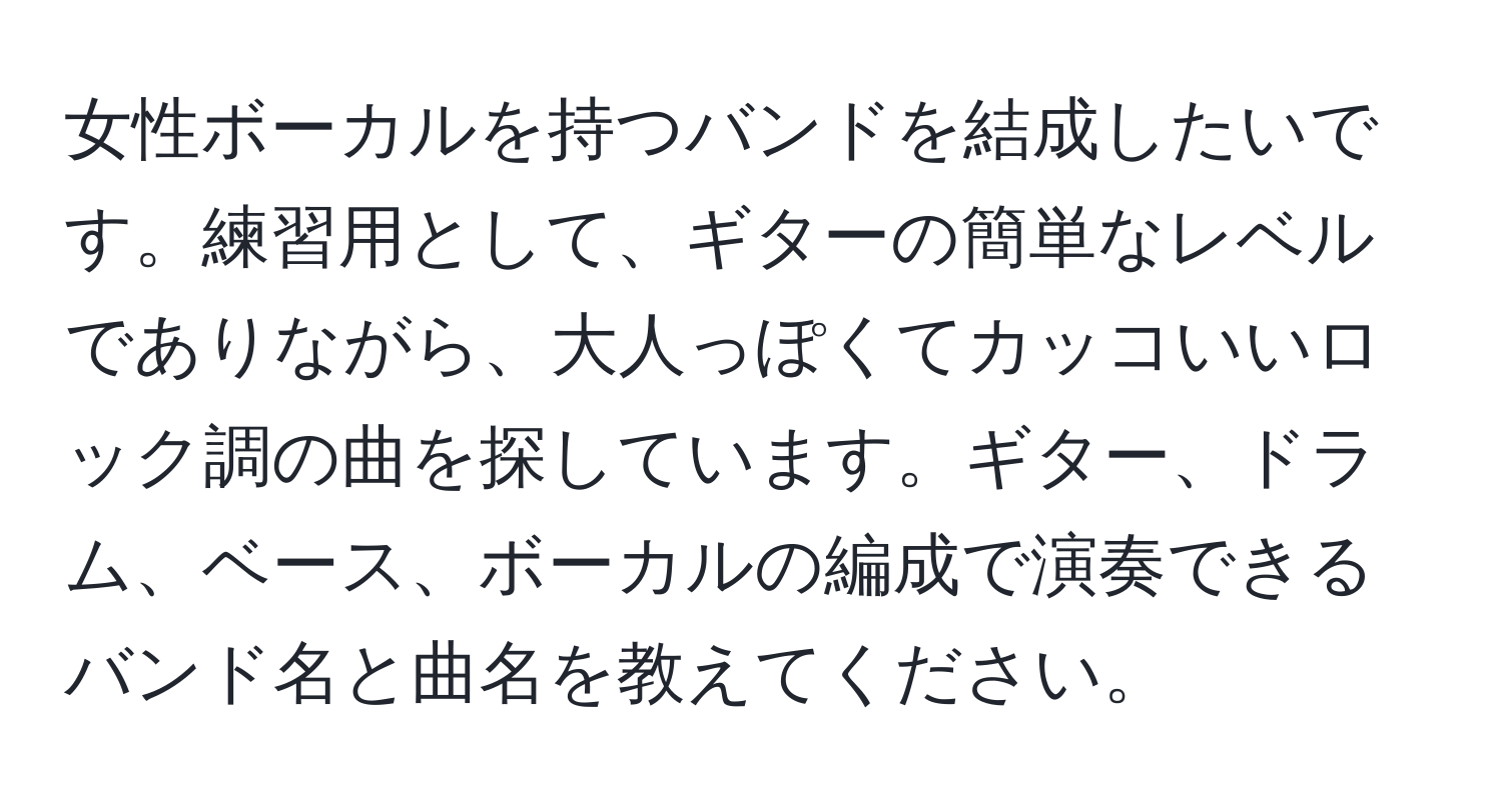 女性ボーカルを持つバンドを結成したいです。練習用として、ギターの簡単なレベルでありながら、大人っぽくてカッコいいロック調の曲を探しています。ギター、ドラム、ベース、ボーカルの編成で演奏できるバンド名と曲名を教えてください。