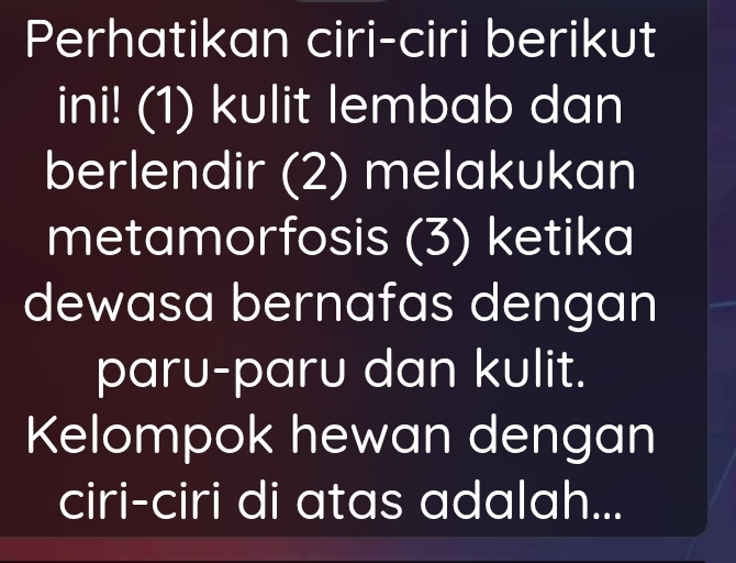 Perhatikan ciri-ciri berikut 
ini! (1) kulit lembab dan 
berlendir (2) melakukan 
metamorfosis (3) ketika 
dewasa bernafas dengan 
paru-paru dan kulit. 
Kelompok hewan dengan 
ciri-ciri di atas adalah...