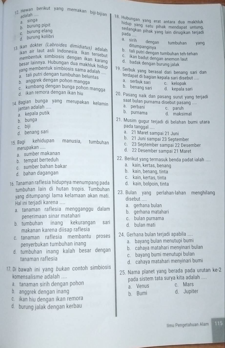 adalah
12. Hewan berikut yang memakan biji-bijian 18 Hubungan yang erat antara dua makhluk
a. singa
b. burung pipit
hidup yang satu pihak mendapat untung,
c burung elang
sedangkan pihak yang lain dirugikan terjadi
d. burung kolibri
pada ....
a. sirih dengan tumbuhan yang
ditumpanginya
13. Ikan dokter (Labroides dimidiatus) adalah b. tali putri dengan tumbuhan teh-tehan
ikan air laut asli Indonesia. Ikan tersebut c. ikan badut dengan anemon laut
membentuk simbiosis dengan ikan karang d. badak dengan burung jalak
besar lainnya. Hubungan dua makhluk hidup 19. Serbuk yang berasal dari benang sari dan
yang membentuk simbiosis sama adalah ....
a. tali putri dengan tumbuhan beluntas terdapat di bagian kepala sari disebut ....
a. serbuk sari
b anggrek dengan pohon mangga c. kelopak
b. benang sari
c. kumbang dengan bunga pohon mangga d. kepala sari
d. ikan remora dengan ikan hiu 20. Pasang naik dan pasang surut yang terjadi
saat bulan purnama disebut pasang ..-.
14. Bagian bunga yang merupakan kelamin a. perbani c. paruh
jantan adalah ....
a. kepala putik b. purnama d. maksimal
b. bunga 21. Musim gugur terjadi di belahan bumi utara
c. biji pada tanggal ....
d. benang sari a. 21 Maret sampai 21 Juni
b. 21 Juni sampai 23 September
15. Bagi kehidupan manusia, tumbuhan c. 23 September sampai 22 Desember
merupakan ....
a. sumber makanan
d. 22 Desember sampai 21 Maret
b. tempat berteduh
22. Berikut yang termasuk benda padat ialah ....
c. sumber bahan bakar
a. kain, kertas, benang
d. bahan dagangan
b. kain, benang, tinta
c. kain, kertas, tinta
16. Tanaman raflesia hidupnya menumpang pada d. kain, bolpoin, tinta
tumbuhan lain di hutan tropis. Tumbuhan
yang ditumpangi lama kelamaan akan mati. 23. Bulan yang perlahan-lahan menghilang
disebut ....
Hal ini terjadi karena ....
a. tanaman raflesia mengganggu dalam a. gerhana bulan
b. gerhana matahari
penerimaan sinar matahari c. bulan purnama
b. tumbuhan inang kekurangan sari d. bulan mati
makanan karena diisap raflesia
c. tanaman raflesia membantu proses 24. Gerhana bulan terjadi apabila ....
penyerbukan tumbuhan inang a. bayang bulan menutupi bumi
d. tumbuhan inang kalah besar dengan b. cahaya matahari menyinari bulan
tanaman raflesia c. bayang bumi menutupi bulan
d. cahaya matahari menyinari bumi
17. Di bawah ini yang bukan contoh simbiosis
komensalisme adalah .... 25. Nama planet yang berada pada urutan ke-2
a. tanaman sirih dengan pohon pada sistem tata surya kita adalah ....
a. Venus c. Mars
b. anggrek dengan inang d. Jupiter
b. Bumi
c. ikan hiu dengan ikan remora
d. burung jalak dengan kerbau
Ilmu Pengetahuan Alam 115