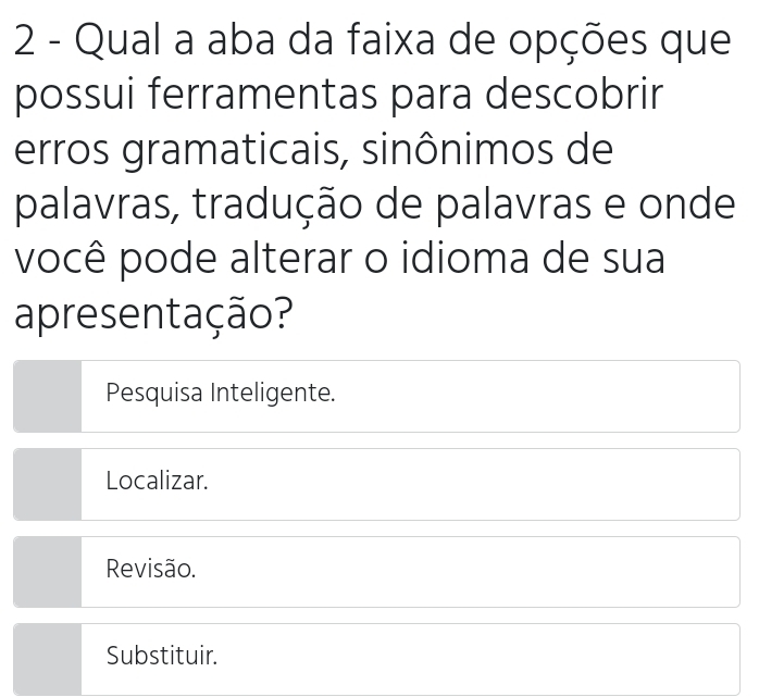 Qual a aba da faixa de opções que
possui ferramentas para descobrir
erros gramaticais, sinônimos de
palavras, tradução de palavras e onde
você pode alterar o idioma de sua
apresentação?
Pesquisa Inteligente.
Localizar.
Revisão.
Substituir.