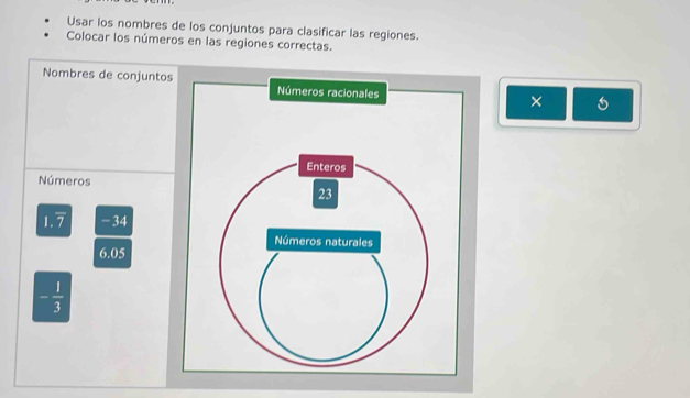 Usar los nombres de los conjuntos para clasificar las regiones. 
Colocar los números en las regiones correctas. 
Nombres de conjuntos 
× 
Números
1.7 -34
6.05
- 1/3 