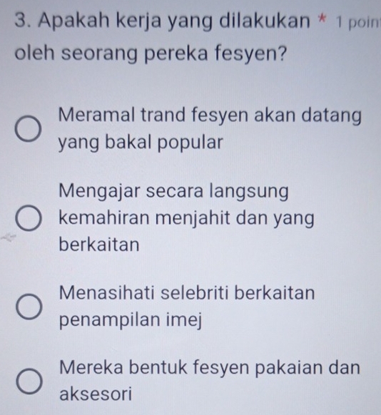 Apakah kerja yang dilakukan * 1 poin
oleh seorang pereka fesyen?
Meramal trand fesyen akan datang
yang bakal popular
Mengajar secara langsung
kemahiran menjahit dan yang
berkaitan
Menasihati selebriti berkaitan
penampilan imej
Mereka bentuk fesyen pakaian dan
aksesori