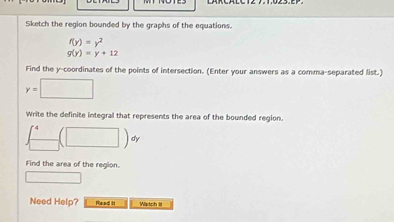 Sketch the region bounded by the graphs of the equations.
f(y)=y^2
g(y)=y+12
Find the y-coordinates of the points of intersection. (Enter your answers as a comma-separated list.)
y=□
Write the definite integral that represents the area of the bounded region.
∈t _(□)^4(□ )dy
Find the area of the region. 
□ 
Need Help? Read It Watch It