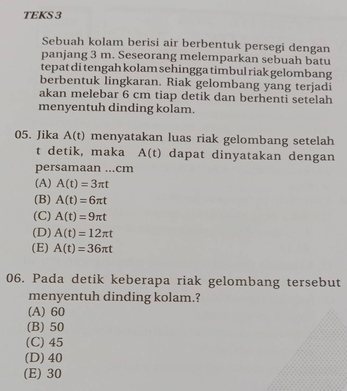 TEKS 3
Sebuah kolam berisi air berbentuk persegi dengan
panjang 3 m. Seseorang melemparkan sebuah batu
tepat di tengah kolam sehingga timbul riak gelombang
berbentuk lingkaran. Riak gelombang yang terjadi
akan melebar 6 cm tiap detik dan berhenti setelah
menyentuh dinding kolam.
05. Jika A(t) menyatakan luas riak gelombang setelah 
t detik, maka A(t) dapat dinyatakan dengan
persamaan ...cm
(A) A(t)=3π t
(B) A(t)=6π t
(C) A(t)=9π t
(D) A(t)=12π t
(E) A(t)=36π t
06. Pada detik keberapa riak gelombang tersebut
menyentuh dinding kolam.?
(A) 60
(B) 50
(C) 45
(D) 40
(E) 30