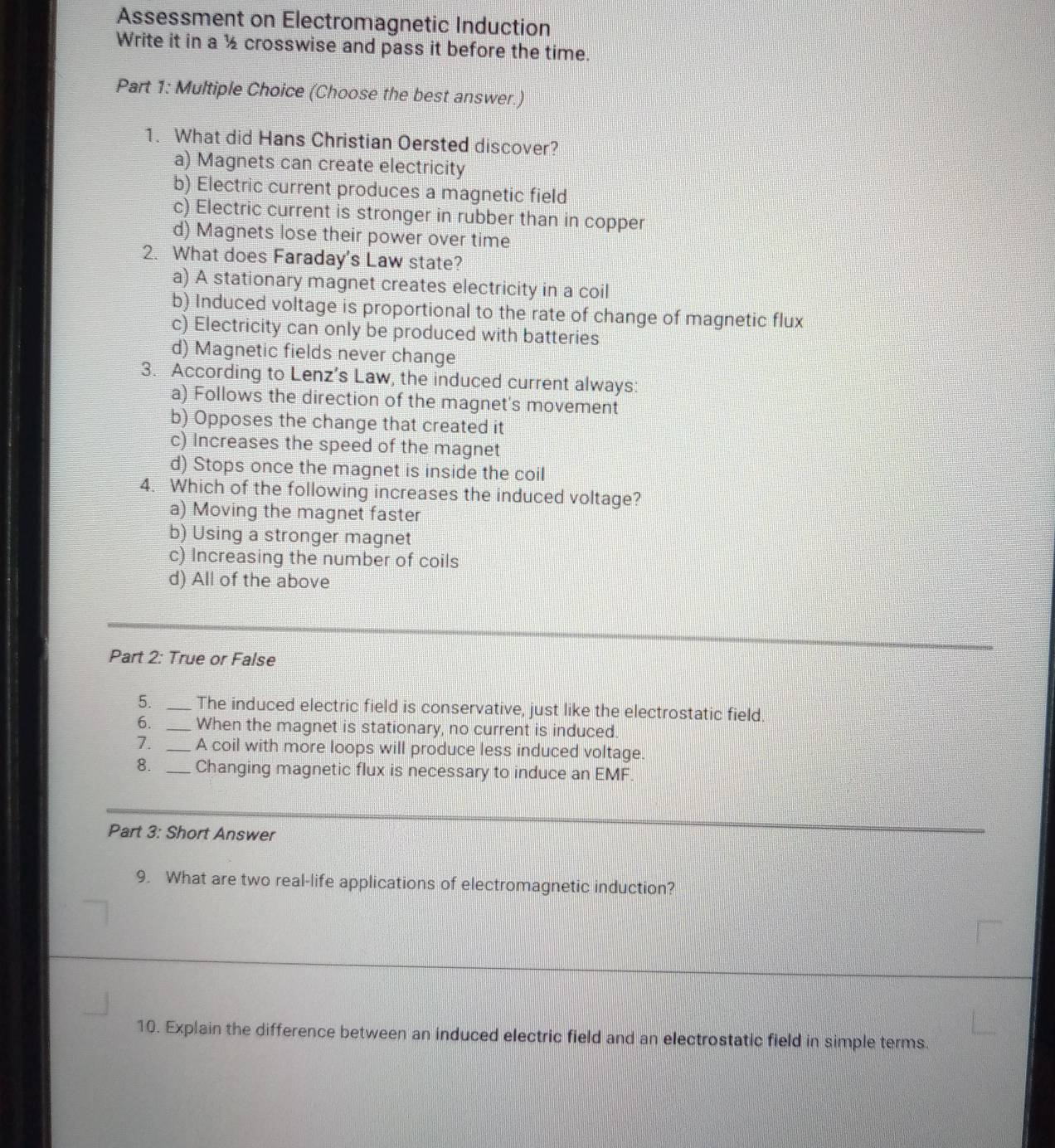 Assessment on Electromagnetic Induction
Write it in a ½ crosswise and pass it before the time.
Part 1: Multiple Choice (Choose the best answer.)
1. What did Hans Christian Oersted discover?
a) Magnets can create electricity
b) Electric current produces a magnetic field
c) Electric current is stronger in rubber than in copper
d) Magnets lose their power over time
2. What does Faraday's Law state?
a) A stationary magnet creates electricity in a coil
b) Induced voltage is proportional to the rate of change of magnetic flux
c) Electricity can only be produced with batteries
d) Magnetic fields never change
3. According to Lenz’s Law, the induced current always:
a) Follows the direction of the magnet's movement
b) Opposes the change that created it
c) Increases the speed of the magnet
d) Stops once the magnet is inside the coil
4. Which of the following increases the induced voltage?
a) Moving the magnet faster
b) Using a stronger magnet
c) Increasing the number of coils
d) All of the above
Part 2: True or False
5. _The induced electric field is conservative, just like the electrostatic field.
6. _When the magnet is stationary, no current is induced.
7. _A coil with more loops will produce less induced voltage.
8. _Changing magnetic flux is necessary to induce an EMF
Part 3: Short Answer
9. What are two real-life applications of electromagnetic induction?
10. Explain the difference between an induced electric field and an electrostatic field in simple terms.