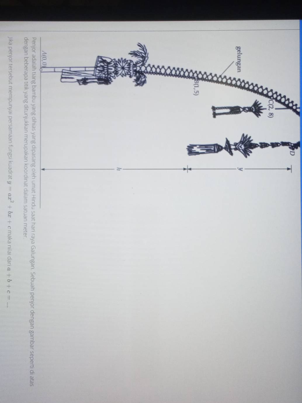 saat hari raya Galungan. Sebuah penjor dengan gambar seperti di atas
uan meter.
Jika penjor tersebut mempunyai persamaan fungsi kuadrat y=ax^2+bx+c maka nilai dari a+b+c= _