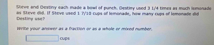 Steve and Destiny each made a bowl of punch. Destiny used 3 1/4 times as much lemonade 
as Steve did. If Steve used 1 7/10 cups of lemonade, how many cups of lemonade did 
Destiny use? 
Write your answer as a fraction or as a whole or mixed number. 
□ cups