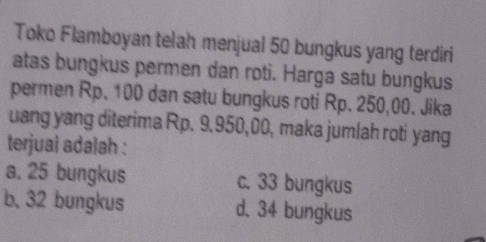 Toko Flamboyan telah menjual 50 bungkus yang terdiri
atas bungkus permen dan roti. Harga satu bungkus
permen Rp. 100 dan satu bungkus roti Rp. 250,00. Jika
uang yang diterima Rp. 9.950,00, maka jumlah roti yang
terjual adalah :
a. 25 bungkus c. 33 bungkus
b. 32 bungkus d. 34 bungkus