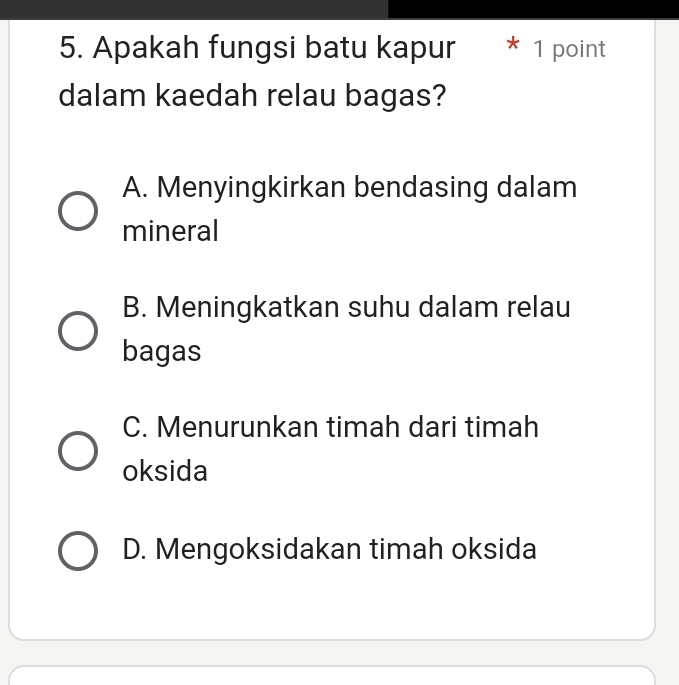 Apakah fungsi batu kapur * 1 point
dalam kaedah relau bagas?
A. Menyingkirkan bendasing dalam
mineral
B. Meningkatkan suhu dalam relau
bagas
C. Menurunkan timah dari timah
oksida
D. Mengoksidakan timah oksida