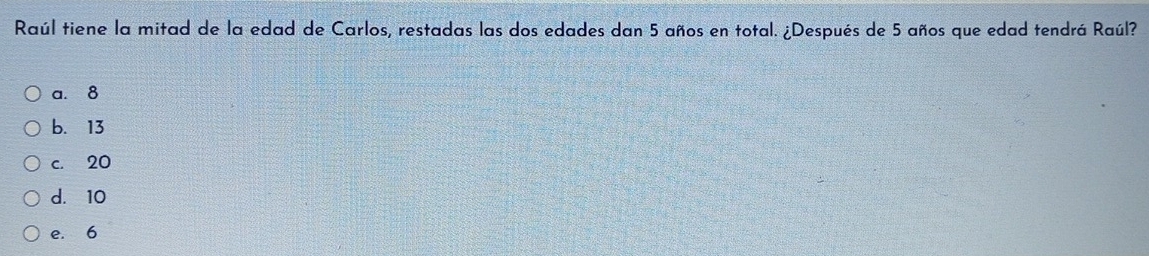 Raúl tiene la mitad de la edad de Carlos, restadas las dos edades dan 5 años en total. ¿Después de 5 años que edad tendrá Raúl?
a. 8
b. 13
c. 20
d. 10
e. 6