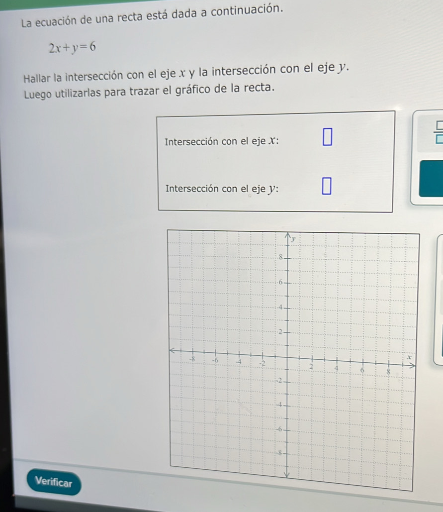 La ecuación de una recta está dada a continuación.
2x+y=6
Hallar la intersección con el eje x y la intersección con el eje y. 
Luego utilizarlas para trazar el gráfico de la recta. 
Intersección con el eje X : □
 □ /□  
Intersección con el eje y : 
Verificar