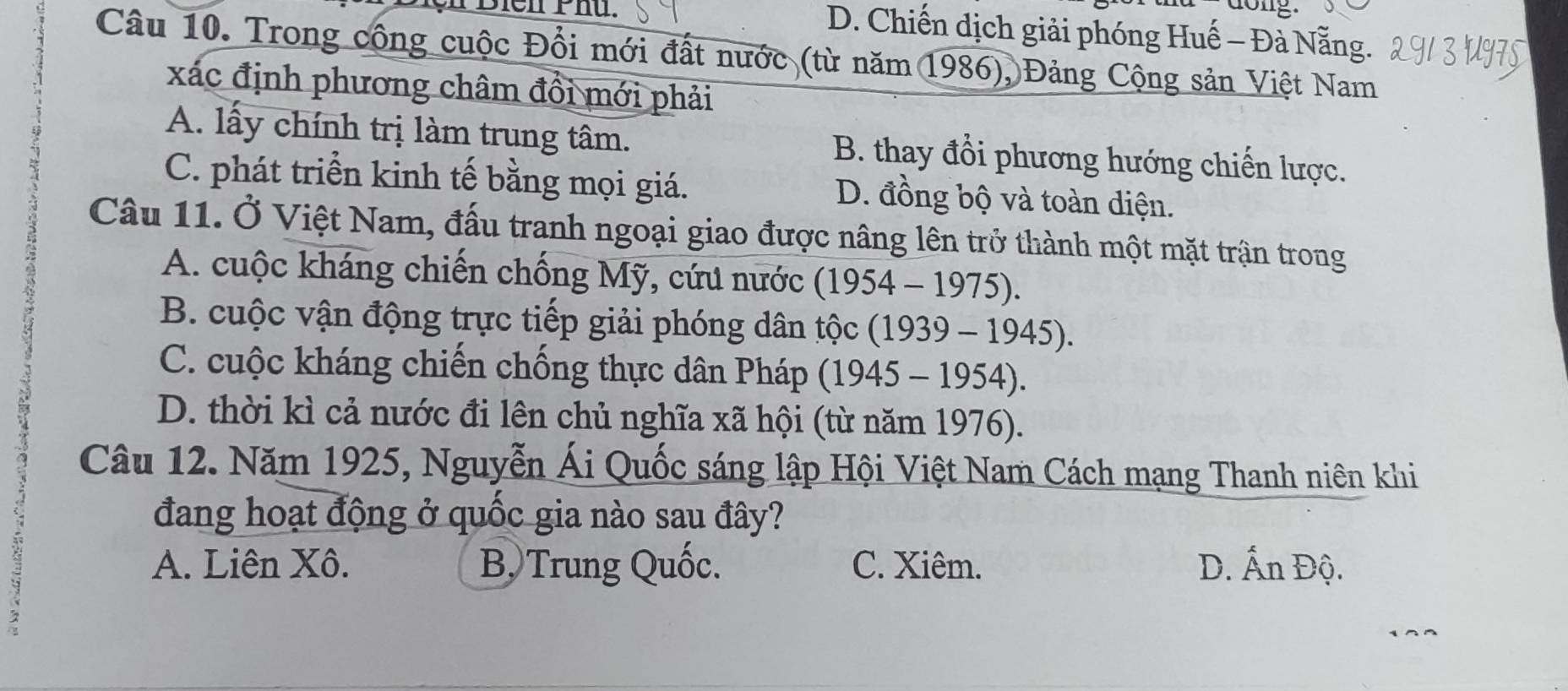 dong.
Biên Phú. D. Chiến dịch giải phóng Huế - Đà Nẵng.
Câu 10. Trong công cuộc Đổi mới đất nước (từ năm 1986), Đảng Cộng sản Việt Nam
xác định phương châm đổi mới phải
A. lấy chính trị làm trung tâm. B. thay đổi phương hướng chiến lược.
C. phát triển kinh tế bằng mọi giá. D. đồng bộ và toàn diện.
Câu 11. Ở Việt Nam, đấu tranh ngoại giao được nâng lên trở thành một mặt trận trong
A. cuộc kháng chiến chống Mỹ, cứu nước (1954-1975).
B. cuộc vận động trực tiếp giải phóng dân that Oc (1939-1945).
C. cuộc kháng chiến chống thực dân Pháp (1945-1954).
D. thời kì cả nước đi lên chủ nghĩa xã hội (từ năm 1976).
Câu 12. Năm 1925, Nguyễn Ái Quốc sáng lập Hội Việt Nam Cách mạng Thanh niên khi
đang hoạt động ở quốc gia nào sau đây?
A. Liên Xô. B, Trung Quốc. C. Xiêm. D. Ấn Độ.