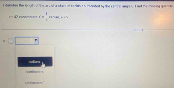 denotes the length of the arc of a circle of radius r subtended by the central angle θ. Find the missing quantity.
r=42 centimeters, θ = 1/6  radian, s= ?
s=□
radians
centimeters
centimete s^2