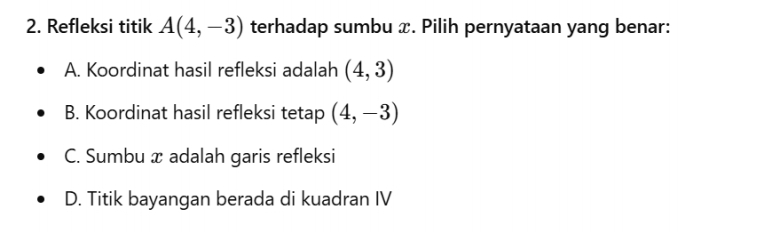 Refleksi titik A(4,-3) terhadap sumbu x. Pilih pernyataan yang benar:
A. Koordinat hasil refleksi adalah (4,3)
B. Koordinat hasil refleksi tetap (4,-3)
C. Sumbu x adalah garis refleksi
D. Titik bayangan berada di kuadran IV