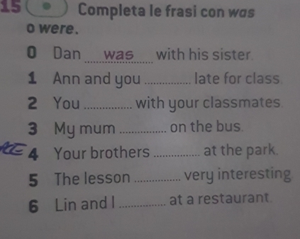 Completa le frasi con was 
o were . 
O Dan _ was___ with his sister. 
1 Ann and you _late for class. 
2 You _with your classmates. 
3 My mum_ on the bus. 
4 Your brothers _at the park. 
5 The lesson _very interesting 
6 Lin and I _at a restaurant.