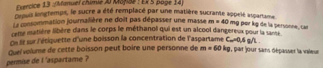 (Manuel chimie Al Mofidé : Ex 5 page 14) 
Depuis lengtemps, le sucre a été remplacé par une matière sucrante appelé aspartame 
La consommation journalière ne doit pas dépasser une masse m=40mg par kg de la personne, car 
cette matière libère dans le corps le méthanol qui est un alcool dangereux pour la santé 
On lit sur l'étiquette d'une boisson la concentration de l'aspartame C_m=0,6g/L. 
Quel volume de cette boisson peut boire une personne de m=60kg , par jour sans dépasser la valeur 
permise de l 'aspartame ?