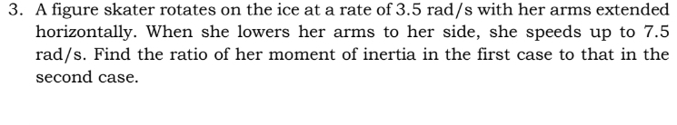 A figure skater rotates on the ice at a rate of 3.5 rad/s with her arms extended 
horizontally. When she lowers her arms to her side, she speeds up to 7.5
rad/s. Find the ratio of her moment of inertia in the first case to that in the 
second case.