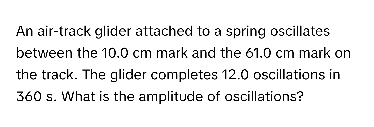 An air-track glider attached to a spring oscillates between the 10.0 cm mark and the 61.0 cm mark on the track. The glider completes 12.0 oscillations in 360 s. What is the amplitude of oscillations?