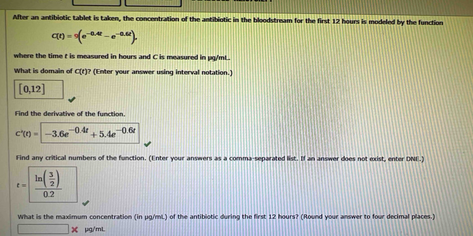 After an antibiotic tablet is taken, the concentration of the antibiotic in the bloodstream for the first 12 hours is modeled by the function
C(t)=9(e^(-0.4t)-e^(-0.6t)), 
where the time t is measured in hours and C is measured in µg/mL. 
What is domain of C(t) ? (Enter your answer using interval notation.)
[0,12]
Find the derivative of the function.
c'(t)=|-3.6e^(-0.4t)+5.4e^(-0.6t)
Find any critical numbers of the function. (Enter your answers as a comma-separated list. If an answer does not exist, enter DNE.)
t=frac ln ( 3/2 )0.2
What is the maximum concentration (in μg/mL) of the antibiotic during the first 12 hours? (Round your answer to four decimal places.)
μg/mL