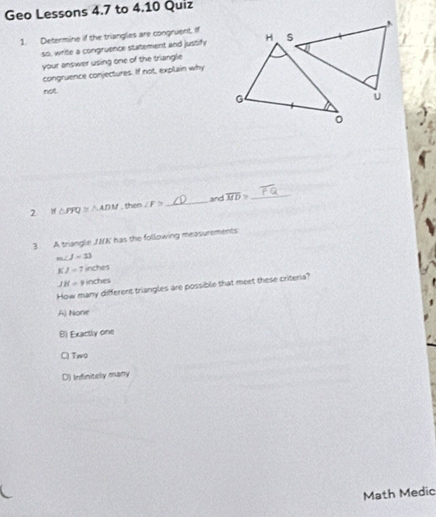 Geo Lessons 4.7 to 4.10 Quiz
1. Determine if the triangles are congruent. If
so, write a congruence statement and justify H S
your answer using one of the triangle 
congruence conjectures. If not, explain why
not.
G
。
2 lf △ FFQ≌ △ ADM , then ∠ F≌ _ and overline MD> _
3 A triangle / BA ' has the following measurements
m∠ J=33
KJ=7 inches
JH=9 inches
How many different triangles are possible that meet these criteria?
A) None
B) Exactly one
Q Two
D) Infinitely many
Math Medic