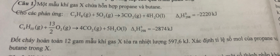 Câu 1, Một mẫu khí gas X chứa hỗn hợp propane và butane. bu 
Cho các phản ứng: C_3H_8(g)+5O_2(g)to 3CO_2(g)+4H_2O(l) △ _rH_(298)^o=-2220kJ
k
C_4H_10(g)+ 13/2 O_2(g)to 4CO_2(g)+5H_2O(l)△ _rH_(298)°=-2874kJ
Đốt cháy hoàn toàn 12 gam mẫu khí gas X tỏa ra nhiệt lượng 597, 6 kJ. Xác định tỉ lệ số mol của propane và 
butane trong X. 
t thành phần khá