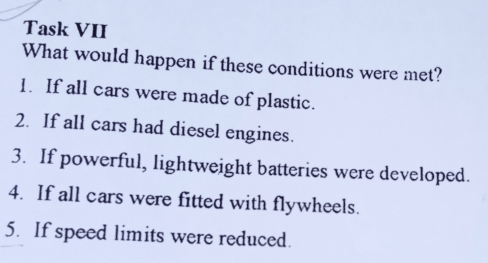 Task VII 
What would happen if these conditions were met? 
1. If all cars were made of plastic. 
2. If all cars had diesel engines. 
3. If powerful, lightweight batteries were developed. 
4. If all cars were fitted with flywheels. 
5. If speed limits were reduced.