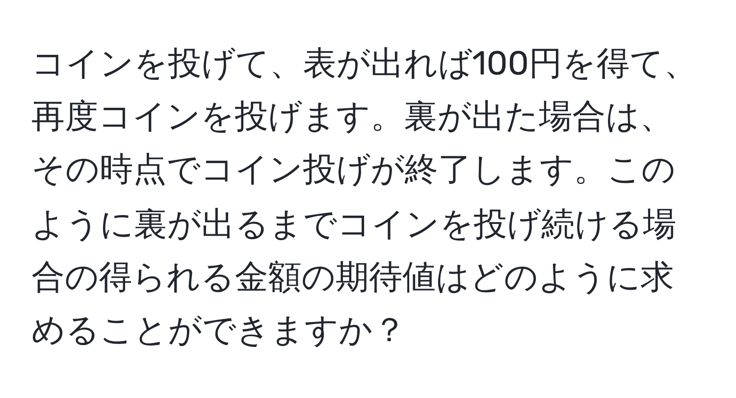 コインを投げて、表が出れば100円を得て、再度コインを投げます。裏が出た場合は、その時点でコイン投げが終了します。このように裏が出るまでコインを投げ続ける場合の得られる金額の期待値はどのように求めることができますか？