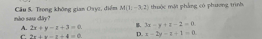 Trong không gian Oxyz, điểm M(1;-3;2) thuộc mặt phẳng có phương trình
nào sau đây?
A. 2x+y-z+3=0.
B. 3x-y+z-2=0.
C. 2x+y-z+4=0.
D. x-2y-z+1=0.