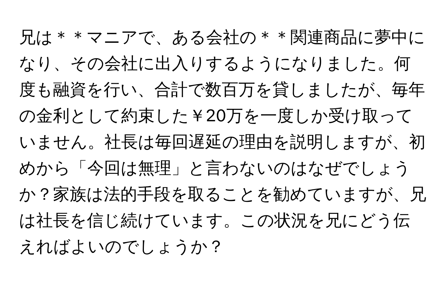 兄は＊＊マニアで、ある会社の＊＊関連商品に夢中になり、その会社に出入りするようになりました。何度も融資を行い、合計で数百万を貸しましたが、毎年の金利として約束した￥20万を一度しか受け取っていません。社長は毎回遅延の理由を説明しますが、初めから「今回は無理」と言わないのはなぜでしょうか？家族は法的手段を取ることを勧めていますが、兄は社長を信じ続けています。この状況を兄にどう伝えればよいのでしょうか？