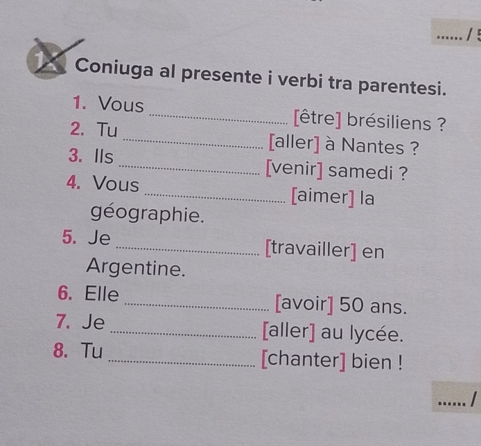 Coniuga al presente i verbi tra parentesi. 
1. Vous _[être] brésiliens ? 
2. Tu _[aller] à Nantes ? 
3. Ils _[venir] samedi ? 
4. Vous _[aimer] la 
géographie. 
5. Je _[travailler] en 
Argentine. 
6. Elle _[avoir] 50 ans. 
7. Je _[aller] au lycée. 
8. Tu _[chanter] bien ! 
_