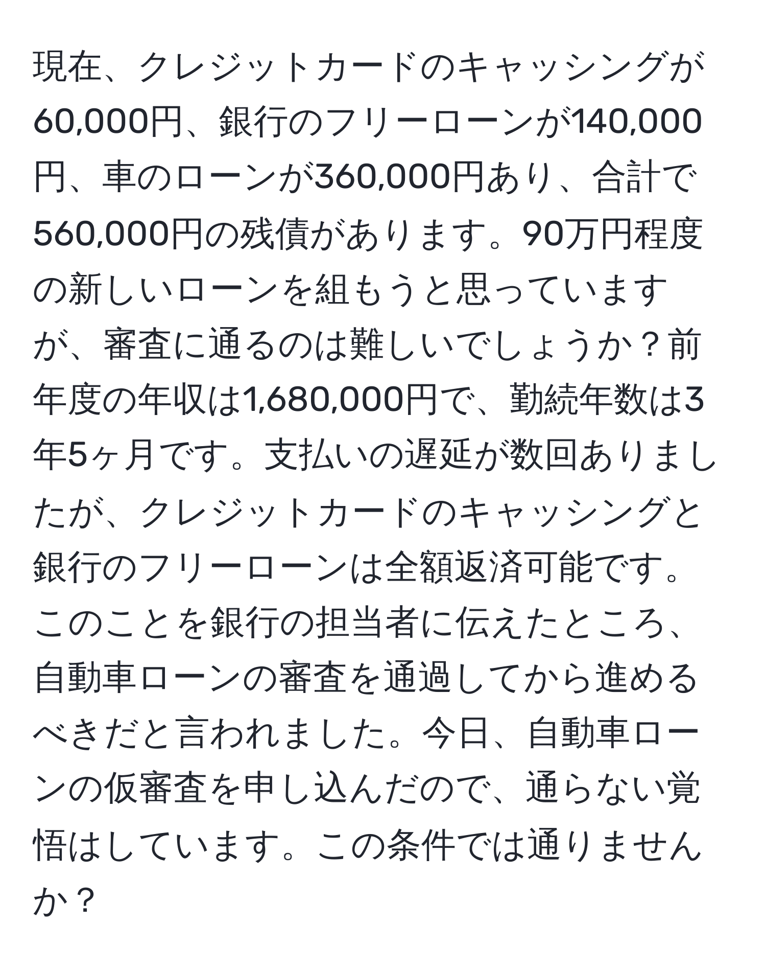 現在、クレジットカードのキャッシングが60,000円、銀行のフリーローンが140,000円、車のローンが360,000円あり、合計で560,000円の残債があります。90万円程度の新しいローンを組もうと思っていますが、審査に通るのは難しいでしょうか？前年度の年収は1,680,000円で、勤続年数は3年5ヶ月です。支払いの遅延が数回ありましたが、クレジットカードのキャッシングと銀行のフリーローンは全額返済可能です。このことを銀行の担当者に伝えたところ、自動車ローンの審査を通過してから進めるべきだと言われました。今日、自動車ローンの仮審査を申し込んだので、通らない覚悟はしています。この条件では通りませんか？