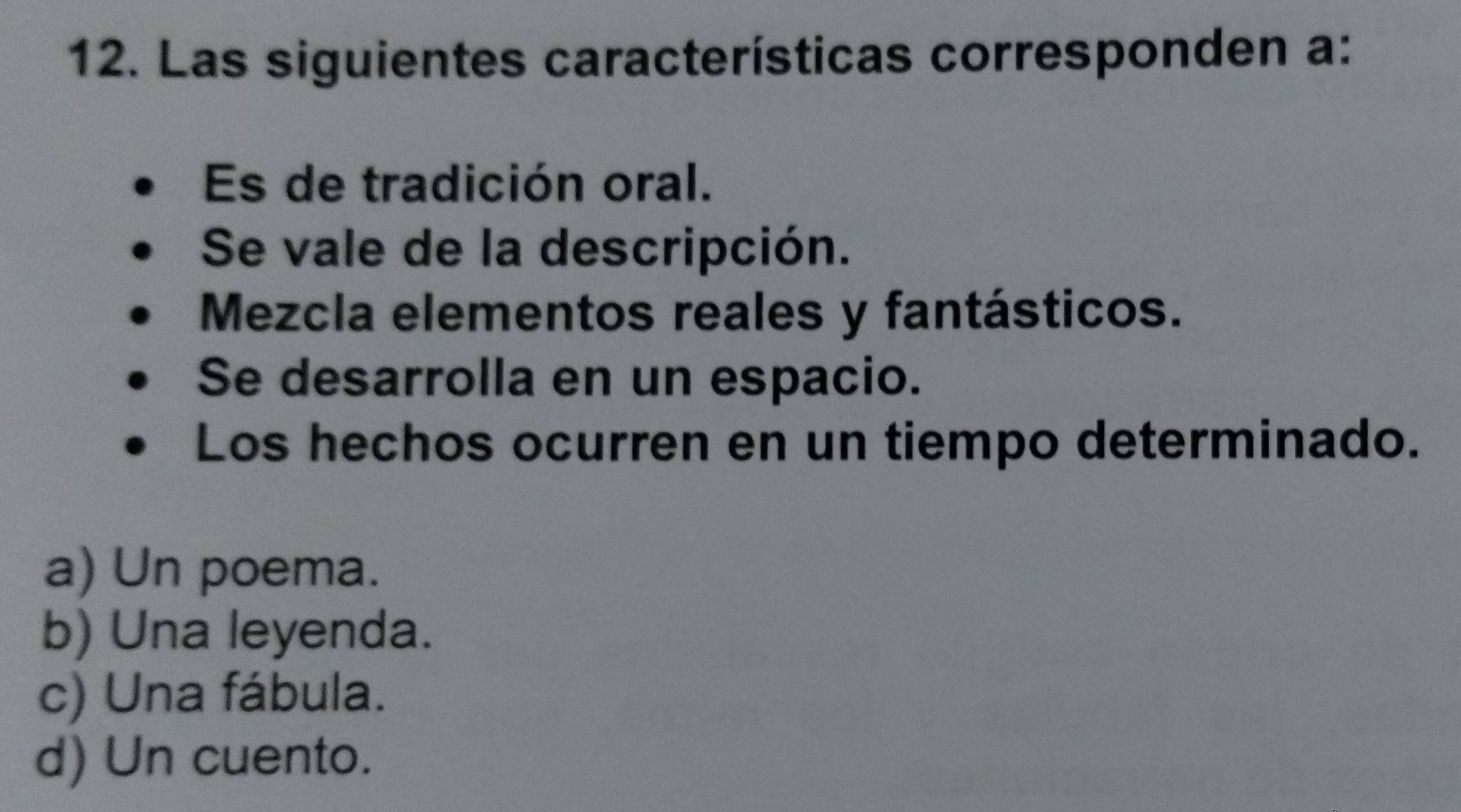 Las siguientes características corresponden a:
Es de tradición oral.
Se vale de la descripción.
Mezcla elementos reales y fantásticos.
Se desarrolla en un espacio.
Los hechos ocurren en un tiempo determinado.
a) Un poema.
b) Una leyenda.
c) Una fábula.
d) Un cuento.