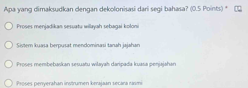 Apa yang dimaksudkan dengan dekolonisasi dari segi bahasa? (0.5 Points) *
Proses menjadikan sesuatu wilayah sebagai koloni
Sistem kuasa berpusat mendominasi tanah jajahan
Proses membebaskan sesuatu wilayah daripada kuasa penjajahan
Proses penyerahan instrumen kerajaan secara rasmi