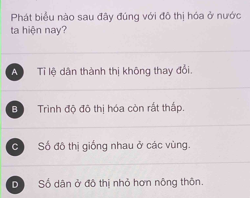 Phát biểu nào sau đây đúng với đô thị hóa ở nước
ta hiện nay?
A Tỉ lệ dân thành thị không thay đổi.
B Trình độ đô thị hóa còn rất thấp.
C Số đô thị giống nhau ở các vùng.
D Số dân ở đô thị nhỏ hơn nông thôn.