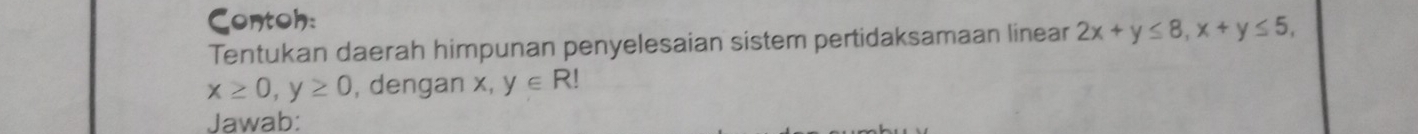 Contoh:
Tentukan daerah himpunan penyelesaian sistem pertidaksamaan linear 2x+y≤ 8, x+y≤ 5,
x≥ 0, y≥ 0 , dengan x, y∈ R!
Jawab: