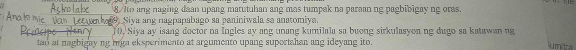 8/Ito ang naging daan upang matutuhan ang mas tumpak na paraan ng pagbibigay ng oras. 
e Siya ang nagpapabago sa paniniwala sa anatomiya. 
_10. Siya ay isang doctor na Ingles ay ang unang kumilala sa buong sirkulasyon ng dugo sa katawan ng 
tao at nagbigay ng mga eksperimento at argumento upang suportahan ang ideyang ito. 
umitra