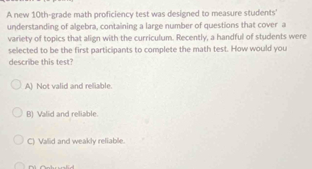 A new 10th -grade math proficiency test was designed to measure students'
understanding of algebra, containing a large number of questions that cover a
variety of topics that align with the curriculum. Recently, a handful of students were
selected to be the first participants to complete the math test. How would you
describe this test?
A) Not valid and reliable.
B) Valid and reliable.
C) Valid and weakly reliable.