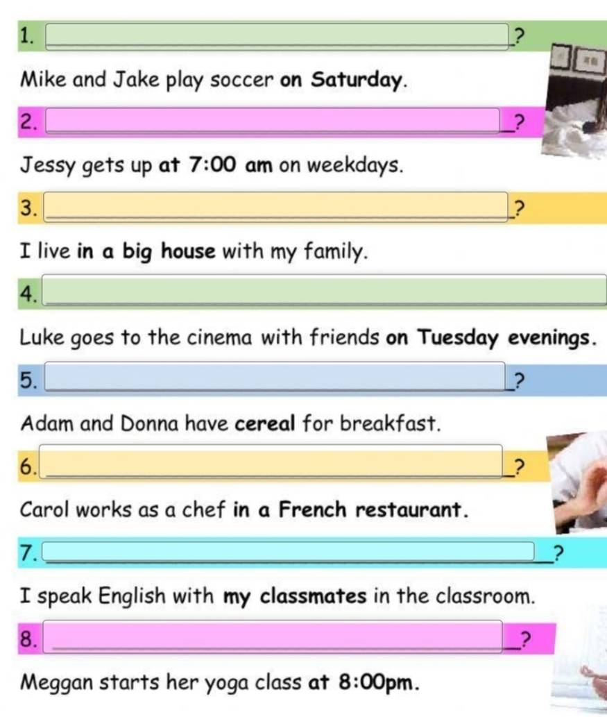 ? 

Mike and Jake play soccer on Saturday. 
2. 
_? 
Jessy gets up at 7:00 am on weekdays. 
3._ 
_ 
_? 
I live in a big house with my family. 
4._ 
_ 
Luke goes to the cinema with friends on Tuesday evenings. 
5._ 
_ 
_? 
Adam and Donna have cereal for breakfast. 
6._ 
? 
Carol works as a chef in a French restaurant. 
_ 
_ 
7._ 
? 
I speak English with my classmates in the classroom. 
8._ 
? 
Meggan starts her yoga class at 8:00 r m .