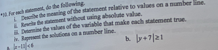 For each statement, do the following. 
i ' Describe the meaning of the statement relative to values on a number line. 
ii. Rewrite the statement without using absolute value. 
iii. Determine the values of the variable that make each statement true. 
iv. Represent the solutions on a number line. 
b. |y+7|≥ 1
a. |x-11|<6</tex>