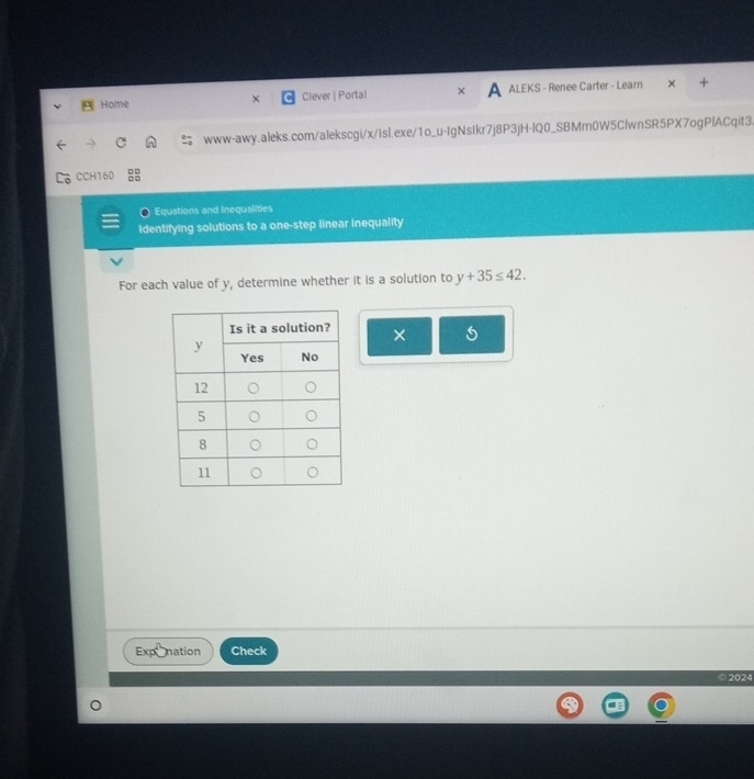 Home Clever | Portal A ALEKS - Renee Carter - Learn × 
www-awy.aleks.com/alekscgi/x/1sl.exe/1o_u-IgNsIkr7j8P3jH-lQ0_SBMm0W5ClwnSR5PX7ogPlACqit3 
CCH160 
Equations and Inequalities 
Identifying solutions to a one-step linear inequality 
For each value of y, determine whether it is a solution to y+35≤ 42. 
× 
nation Check 
© 2024
