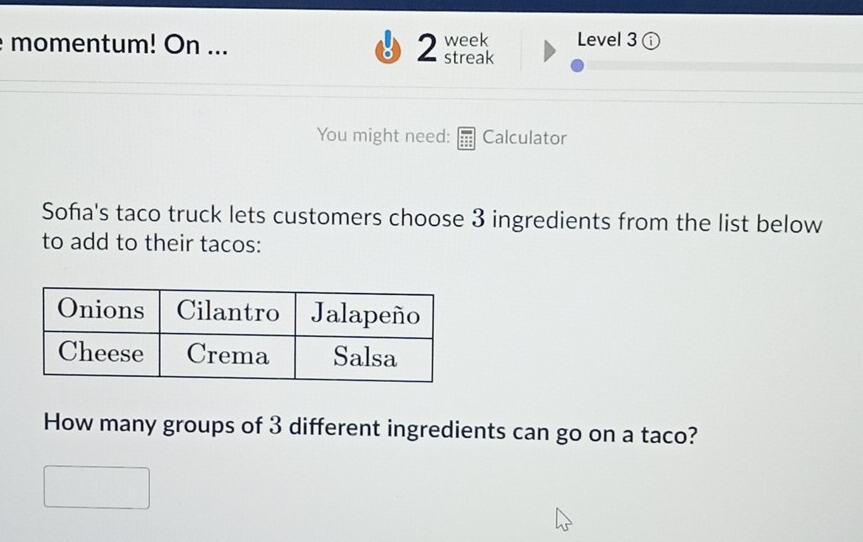 momentum! On ... 2 streak week Level 3 
You might need: Calculator 
Soña's taco truck lets customers choose 3 ingredients from the list below 
to add to their tacos: 
How many groups of 3 different ingredients can go on a taco?