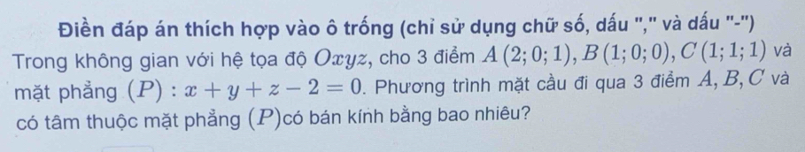 Điền đáp án thích hợp vào ô trống (chỉ sử dụng chữ số, dấu "," và dấu "-"') 
Trong không gian với hệ tọa độ Oxyz, cho 3 điểm A(2;0;1), B(1;0;0), C(1;1;1) và 
mặt phẳng (P) : x+y+z-2=0. Phương trình mặt cầu đi qua 3 điểm A, B, C và 
có tâm thuộc mặt phẳng (P)có bán kính bằng bao nhiêu?