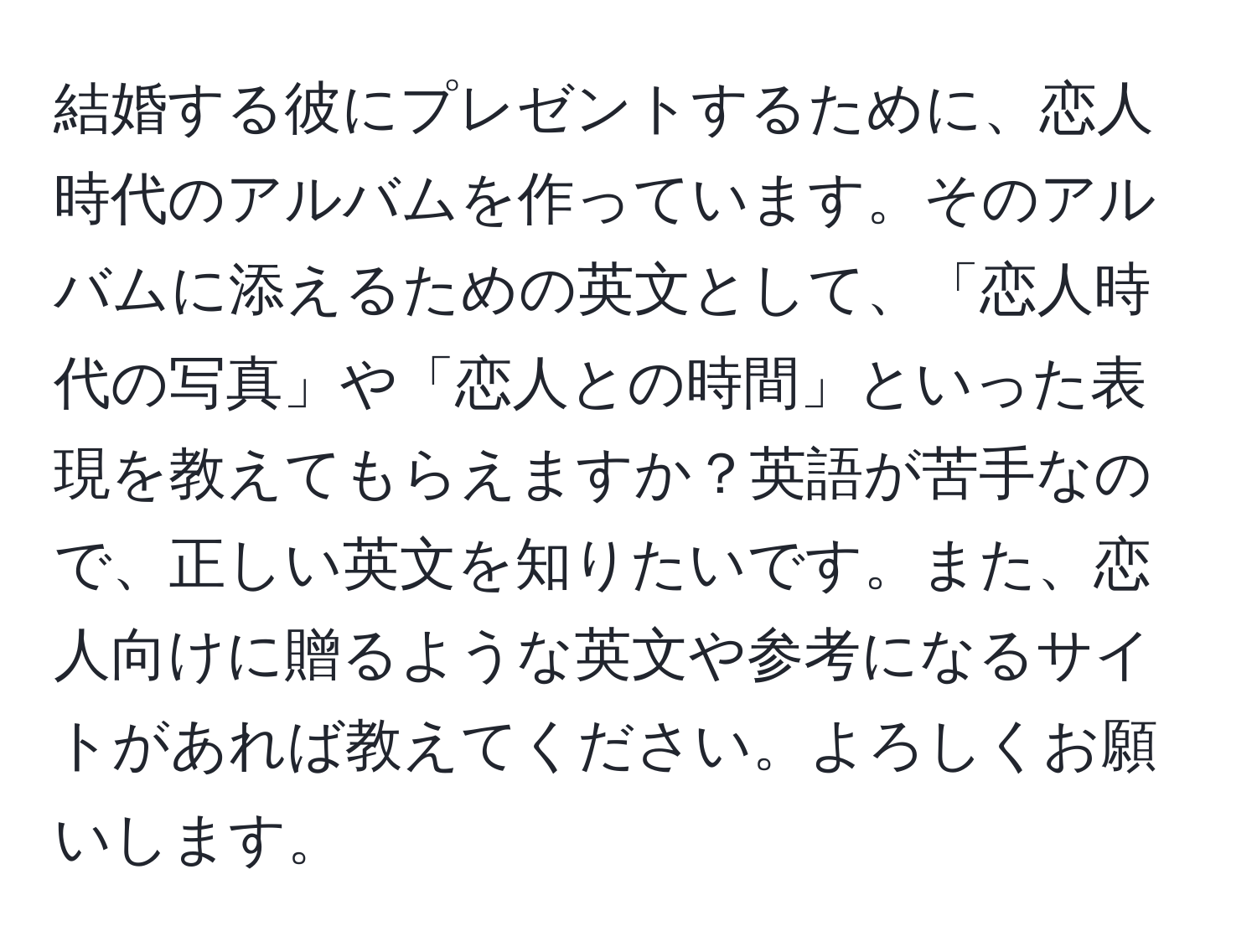 結婚する彼にプレゼントするために、恋人時代のアルバムを作っています。そのアルバムに添えるための英文として、「恋人時代の写真」や「恋人との時間」といった表現を教えてもらえますか？英語が苦手なので、正しい英文を知りたいです。また、恋人向けに贈るような英文や参考になるサイトがあれば教えてください。よろしくお願いします。