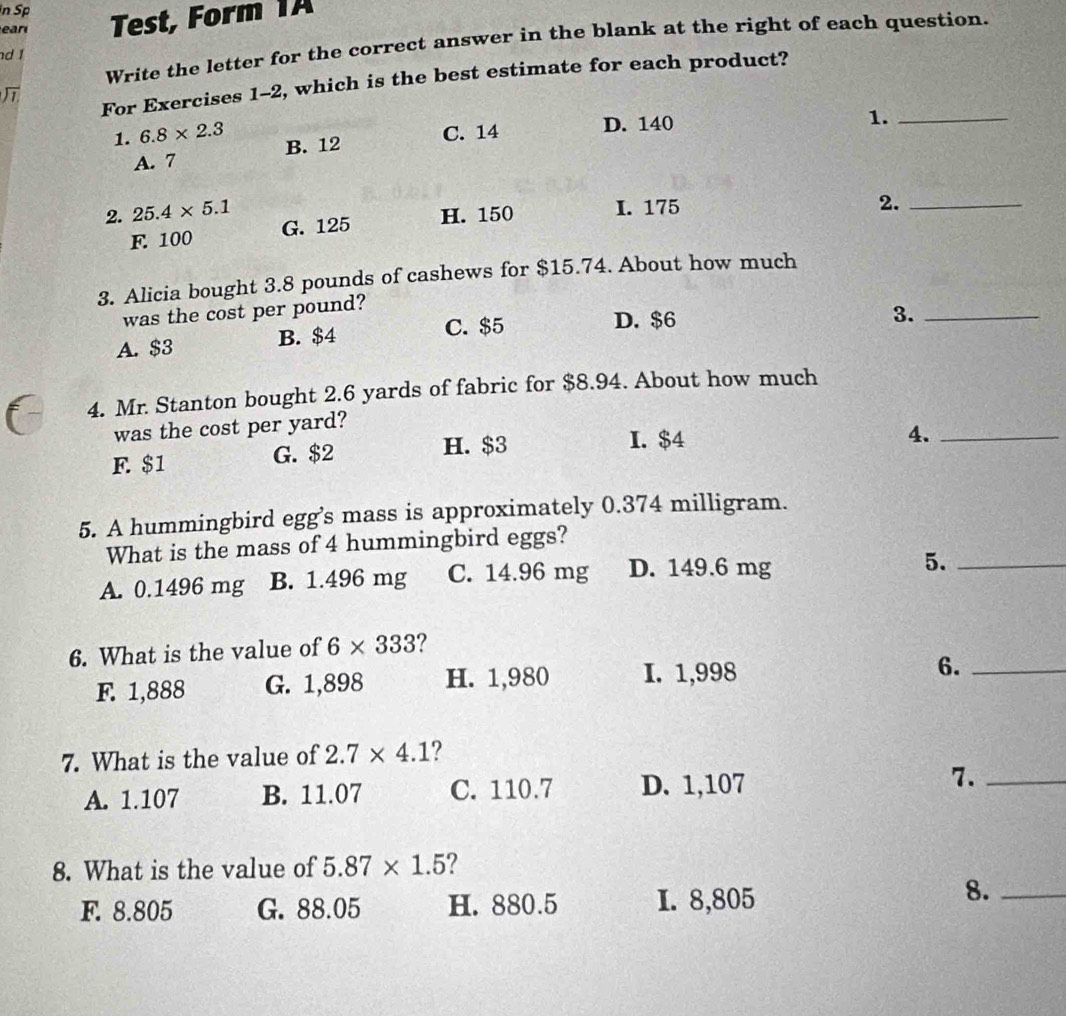 Sp
ear Test, Form 1A
Write the letter for the correct answer in the blank at the right of each question.
nd I
For Exercises 1-2 2, which is the best estimate for each product?
1. 6.8* 2.3 B. 12
C. 14 D. 140
1._
A. 7
2. 25.4* 5.1 H. 150 I. 175
2._
F. 100 G. 125
3. Alicia bought 3.8 pounds of cashews for $15.74. About how much
was the cost per pound?
A. $3 B. $4 C. $5
D. $6
3._
4. Mr. Stanton bought 2.6 yards of fabric for $8.94. About how much
was the cost per yard?
F. $1 G. $2 H. $3
I. $4
4._
5. A hummingbird egg’s mass is approximately 0.374 milligram.
What is the mass of 4 hummingbird eggs?
A. 0.1496 mg B. 1.496 mg C. 14.96 mg D. 149.6 mg 5._
6. What is the value of 6* 333
F. 1,888 G. 1,898 H. 1,980 I. 1,998 6._
7. What is the value of 2.7* 4.1 ?
A. 1.107 B. 11.07 C. 110.7 D. 1,107 7._
8. What is the value of 5.87* 1.5
F. 8.805 G. 88.05 H. 880.5 I. 8,805
8._