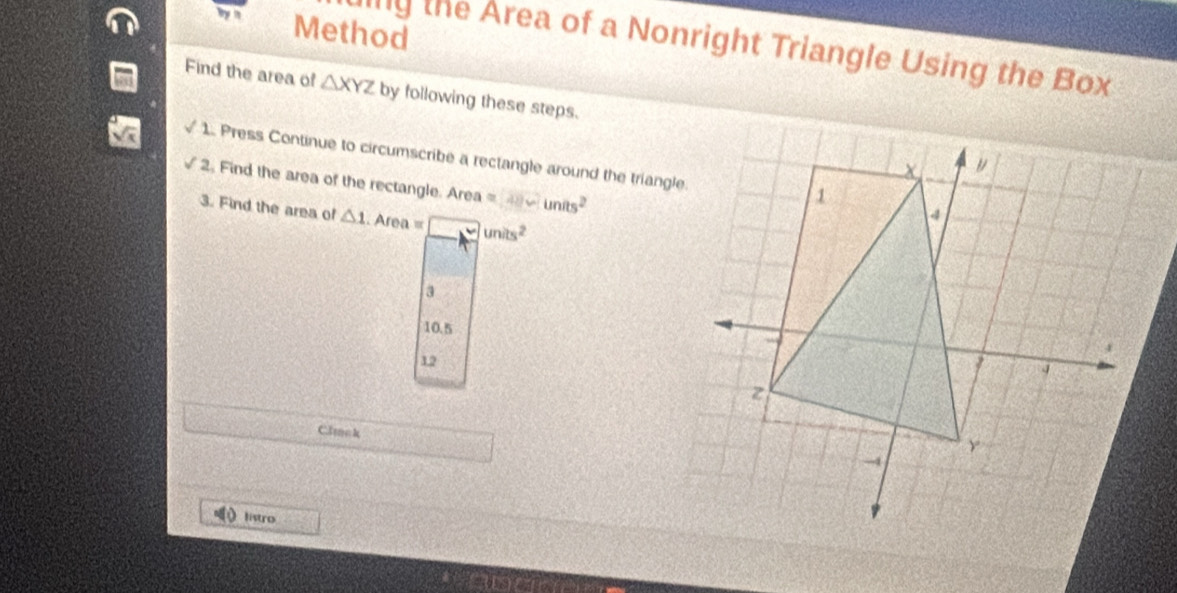 Method 
llly the Area of a Nonright Triangle Using the Box 
Find the area of △ XYZ by following these steps. 
1. Press Continue to circumscribe a rectangle around the triangle. 
2. Find the area of the rectangle. Area =units^2
3. Find the area of △ 1.Area= □ units^2
3
10.5
12 
Click 
listro