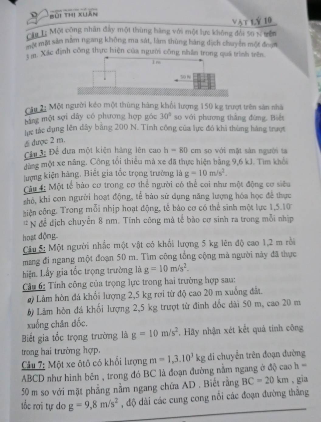 Bùi thị xuân
Vật Lý 10
Câu L; Một công nhân đẩy một thùng hàng với một lực không đổi 50 N trên
một mặt sản nằm ngang không ma sát, làm thùng hàng dịch chuyển một đoạn
3 m. Xác định công thực hiện của người công nhân trong quá  trên.
Câu 2: Một người kéo một thùng hàng khối lượng 150 kg trượt trên sản nhà
bằng một sợi dây có phương hợp góc 30° so với phương thẳng đứng. Biết
lực tác dụng lên dây bằng 200 N. Tính công của lực đó khi thùng hàng trượt
đi được 2 m.
Câu 3: Để đưa một kiện hàng lên cao h=80cm so với mặt sản người ta
dùng một xe nâng. Công tối thiều mà xe đã thực hiện bằng 9,6 kJ. Tìm khổi
lượng kiện hàng. Biết gia tốc trọng trường là g=10m/s^2.
Câu 4: Một tế bào cơ trong cơ thể người có thể coi như một động cơ siêu
nhỏ, khi con người hoạt động, tế bào sử dụng năng lượng hóa học để thực
hiện công. Trong mỗi nhịp hoạt động, tế bào cơ có thể sinh một lực 1,5.10
12 N để dịch chuyển 8 nm. Tính công mà tế bào cơ sinh ra trong mỗi nhịp
hoạt động.
Câu 5: Một người nhấc một vật có khối lượng 5 kg lên độ cao 1,2 m rồi
mang đi ngang một đoạn 50 m. Tìm công tổng cộng mà người này đã thực
hiện. Lấy gia tốc trọng trường là g=10m/s^2.
Câu 6: Tính công của trọng lực trong hai trường hợp sau:
a) Làm hòn đá khối lượng 2,5 kg rơi từ độ cao 20 m xuống đất.
6) Làm hòn đá khối lượng 2,5 kg trượt từ đinh dốc dài 50 m, cao 20 m
xuống chân dốc.
Biết gia tốc trọng trường là g=10m/s^2. Hãy nhận xét kết quả tính công
trong hai trường hợp.
Câu 7: Một xe ôtô có khối lượng m=1,3.10^3kg di chuyền trên đoạn đường
ABCD như hình bên , trong đó BC là đoạn đường nằm ngang ở độ cao h=
50 m so với mặt phẳng nằm ngang chứa AD . Biết rằng BC=20km , gia
tốc rơi tự do g=9,8m/s^2 , độ dài các cung cong nổi các đoạn đường thắng