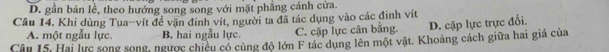 D. gần bản lể, theo hướng song song với mặt phẳng cánh cửa.
Câu 14. Khi dùng Tua-vít đề vặn đinh vít, người ta đã tác dụng vào các đinh vít
A. một ngẫu lực. B. hai ngẫu lực. C. cặp lực cân bằng. D. cặp lực trực đối.
Câu 15. Hai lực song song, ngược chiều có cùng độ lớn F tác dụng lên một vật. Khoảng cách giữa hai giá của