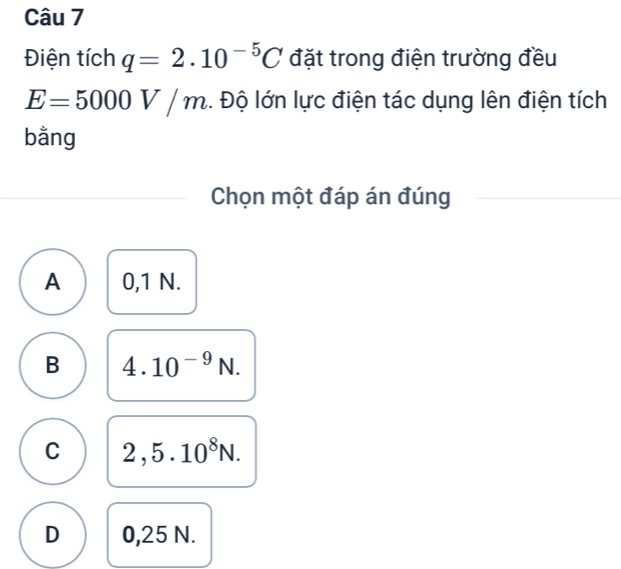 Điện tích q=2.10^(-5)C đặt trong điện trường đều
E=5000V/m.. Độ lớn lực điện tác dụng lên điện tích
bằng
Chọn một đáp án đúng
A 0,1 N.
B 4.10^(-9)N.
C 2,5.10^8N.
D 0,25 N.