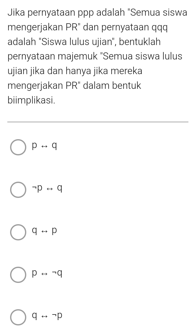 Jika pernyataan ppp adalah "Semua siswa
mengerjakan PR" dan pernyataan qqq
adalah "Siswa lulus ujian", bentuklah
pernyataan majemuk "Semua siswa lulus
ujian jika dan hanya jika mereka
mengerjakan PR" dalam bentuk
biimplikasi.
prightarrow q
neg prightarrow q
qrightarrow p
prightarrow neg q
qrightarrow neg p